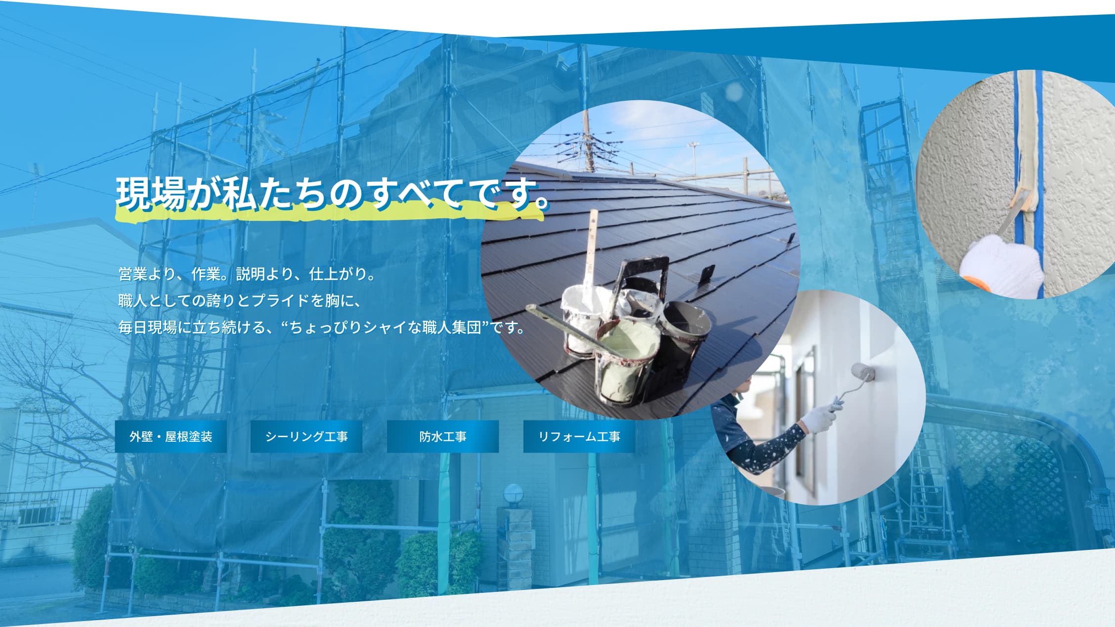 現場が私たちのすべてです。営業より、作業。説明より、仕上がり。職人としての誇りとプライドを胸に、毎日現場に立ち続ける、“ちょっぴりシャイな職人集団”です。外壁・屋根塗装、シーリング工事、防水工事、リフォーム工事